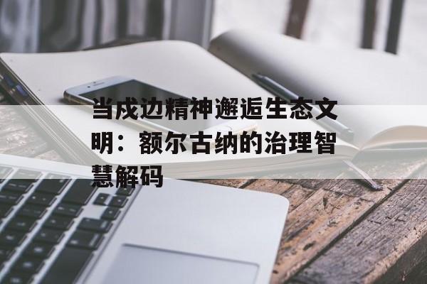 当戍边精神邂逅生态文明：额尔古纳的治理智慧解码-第1张图片-