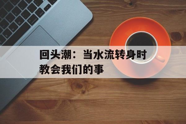 回头潮：当水流转身时教会我们的事-第1张图片-