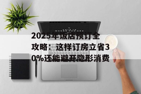 2025年饭店预订全攻略：这样订房立省30%还能避开隐形消费-第1张图片-