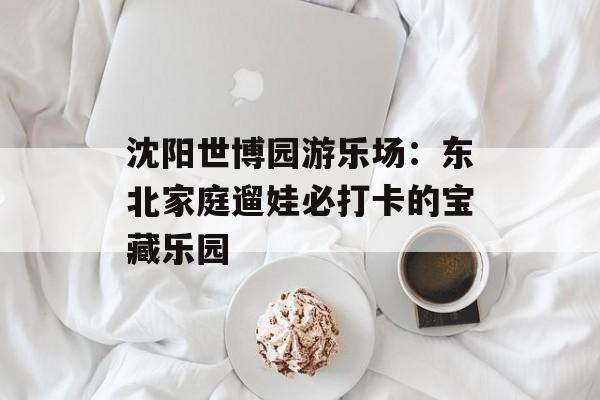 沈阳世博园游乐场：东北家庭遛娃必打卡的宝藏乐园-第1张图片-