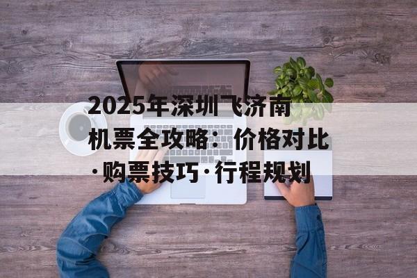 2025年深圳飞济南机票全攻略：价格对比·购票技巧·行程规划-第1张图片-