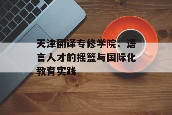 天津翻译专修学院：语言人才的摇篮与国际化教育实践-第1张图片-