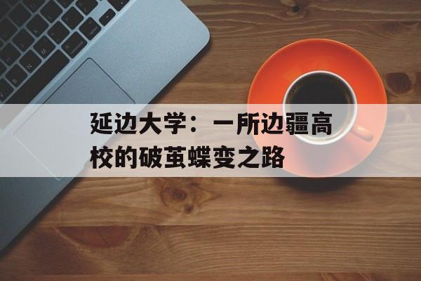 延边大学：一所边疆高校的破茧蝶变之路-第1张图片-