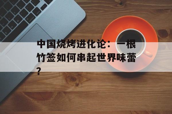 中国烧烤进化论：一根竹签如何串起世界味蕾？-第1张图片-