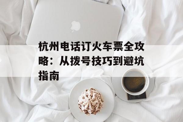 杭州电话订火车票全攻略:从拨号技巧到避坑指南-第1张图片- 杭州电话订火车票全攻略:从拨号技巧到避坑指南-第1张图片-