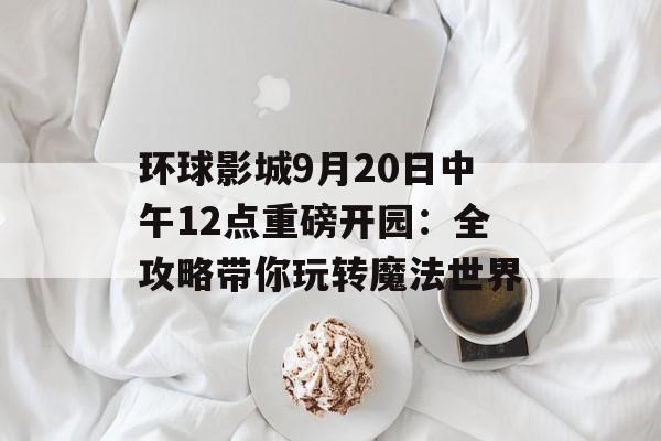 环球影城9月20日中午12点重磅开园：全攻略带你玩转魔法世界-第1张图片-
