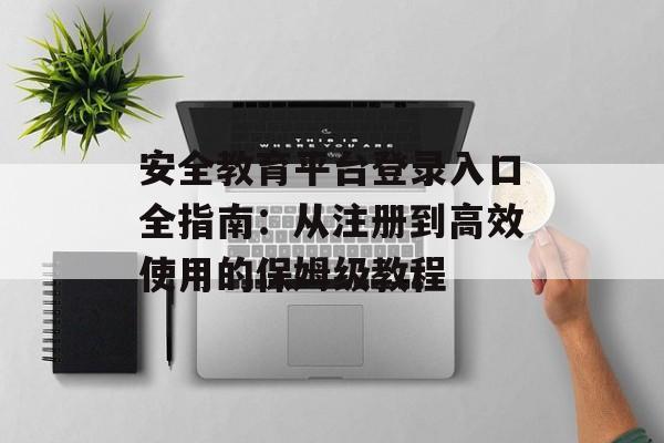 安全教育平台登录入口全指南：从注册到高效使用的保姆级教程-第1张图片-