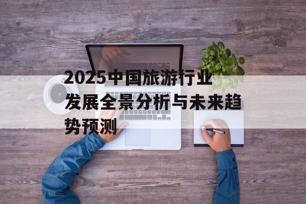 2025中国旅游行业发展全景分析与未来趋势预测-第1张图片-