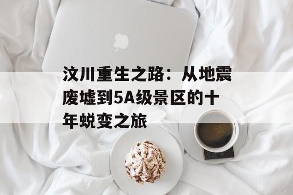 汶川重生之路：从地震废墟到5A级景区的十年蜕变之旅-第1张图片-