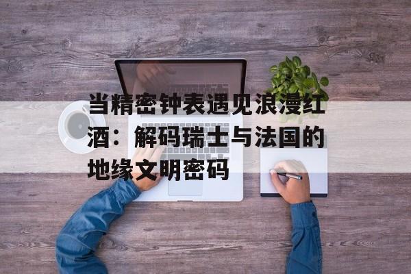 当精密钟表遇见浪漫红酒：解码瑞士与法国的地缘文明密码-第1张图片-