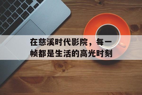 在慈溪时代影院，每一帧都是生活的高光时刻-第1张图片-
