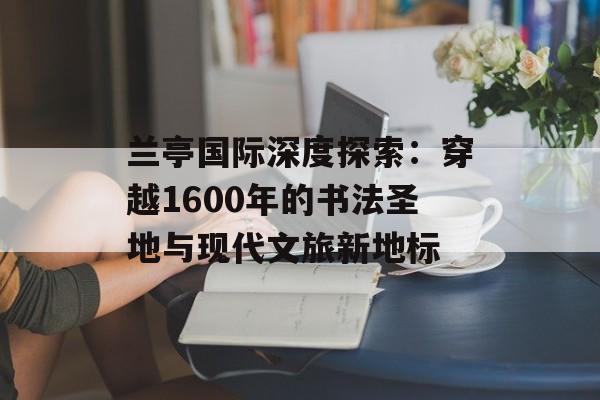 兰亭国际深度探索：穿越1600年的书法圣地与现代文旅新地标-第1张图片-