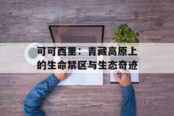可可西里：青藏高原上的生命禁区与生态奇迹-第1张图片-