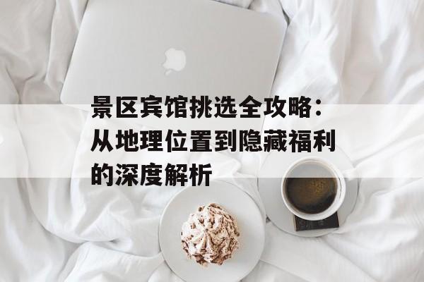 景区宾馆挑选全攻略：从地理位置到隐藏福利的深度解析-第1张图片-