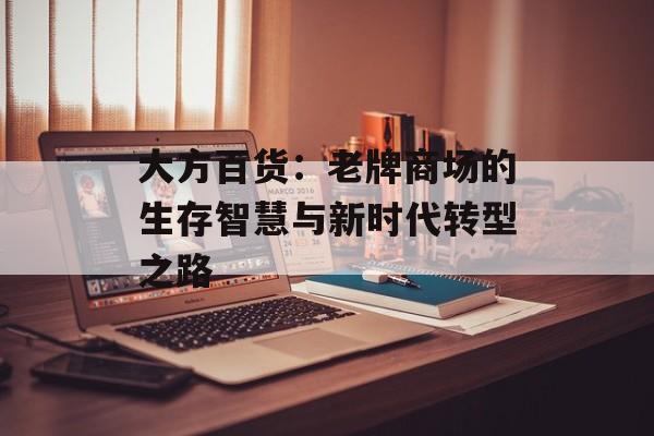 大方百货：老牌商场的生存智慧与新时代转型之路-第1张图片-