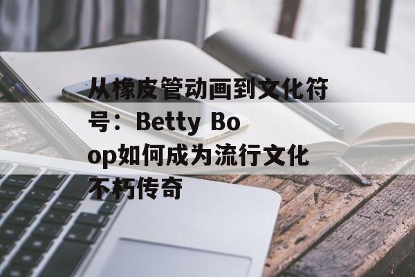 从橡皮管动画到文化符号：Betty Boop如何成为流行文化不朽传奇-第1张图片-