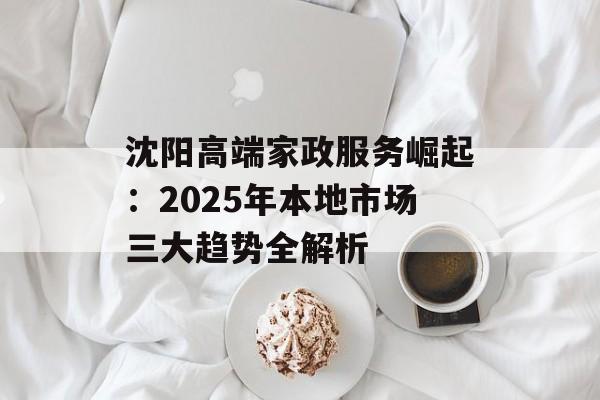 沈阳高端家政服务崛起：2025年本地市场三大趋势全解析-第1张图片-