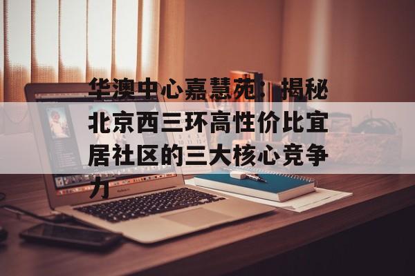 华澳中心嘉慧苑：揭秘北京西三环高性价比宜居社区的三大核心竞争力-第1张图片-