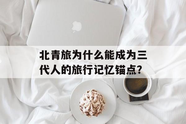 北青旅为什么能成为三代人的旅行记忆锚点？-第1张图片-