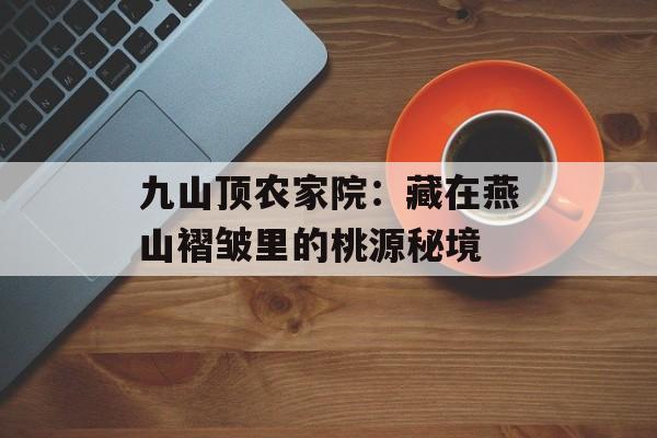 九山顶农家院：藏在燕山褶皱里的桃源秘境-第1张图片-