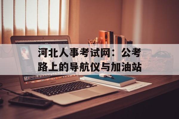 河北人事考试网：公考路上的导航仪与加油站-第1张图片-