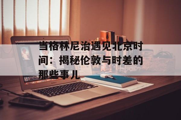 当格林尼治遇见北京时间：揭秘伦敦与时差的那些事儿-第1张图片-
