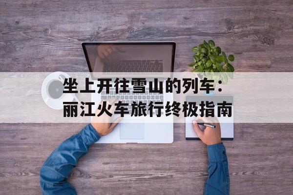 坐上开往雪山的列车：丽江火车旅行终极指南-第1张图片-