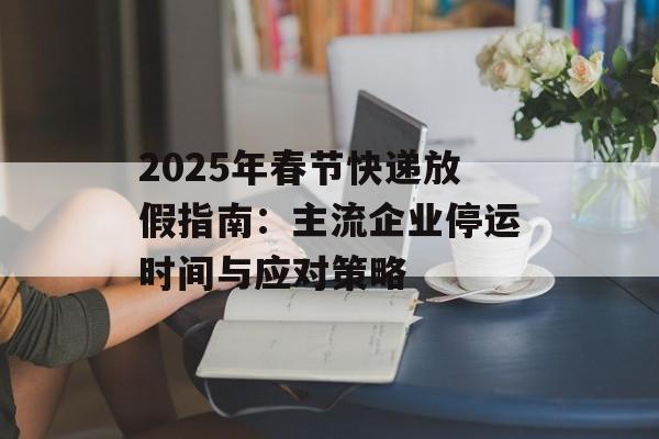 2025年春节快递放假指南：主流企业停运时间与应对策略-第1张图片-