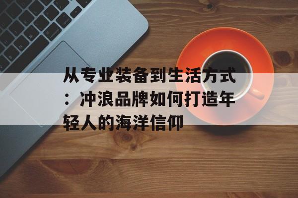 从专业装备到生活方式：冲浪品牌如何打造年轻人的海洋信仰-第1张图片-