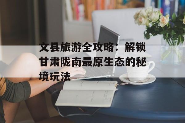 文县旅游全攻略：解锁甘肃陇南最原生态的秘境玩法-第1张图片-