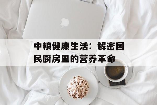 中粮健康生活：解密国民厨房里的营养革命-第1张图片-