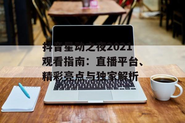 抖音星动之夜2021观看指南：直播平台、精彩亮点与独家解析-第1张图片-