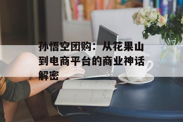 孙悟空团购：从花果山到电商平台的商业神话解密-第1张图片-