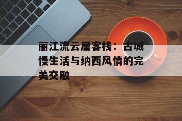 丽江流云居客栈：古城慢生活与纳西风情的完美交融-第1张图片-