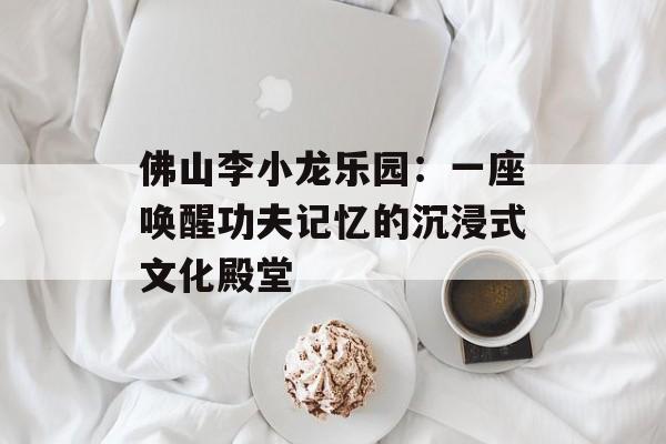 佛山李小龙乐园：一座唤醒功夫记忆的沉浸式文化殿堂-第1张图片-
