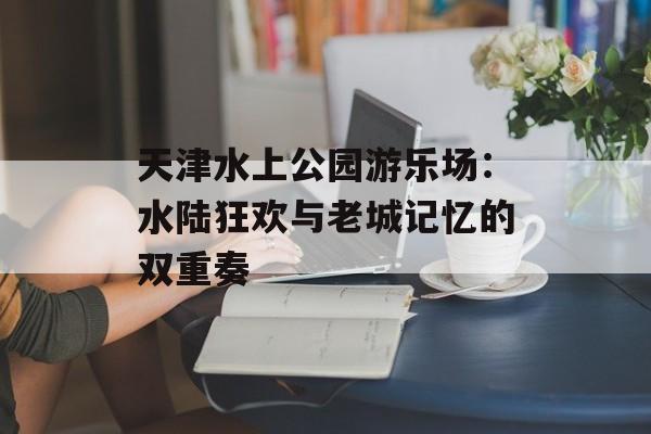 天津水上公园游乐场：水陆狂欢与老城记忆的双重奏-第1张图片-