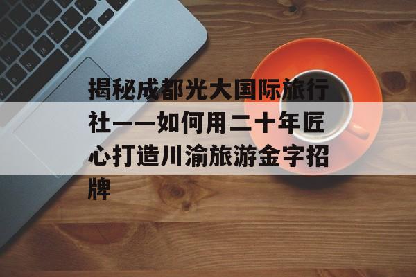 揭秘成都光大国际旅行社——如何用二十年匠心打造川渝旅游金字招牌-第1张图片-