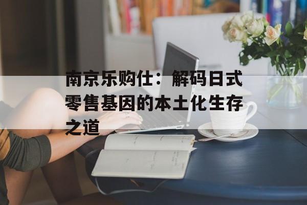 南京乐购仕：解码日式零售基因的本土化生存之道-第1张图片-