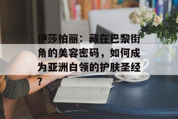 伊莎柏丽:藏在巴黎街角的美容密码,如何成为亚洲白领的护肤圣经?-第1张图片- 伊莎柏丽:藏在巴黎街角的美容密码,如何成为亚洲白领的护肤圣经?-第1张图片-