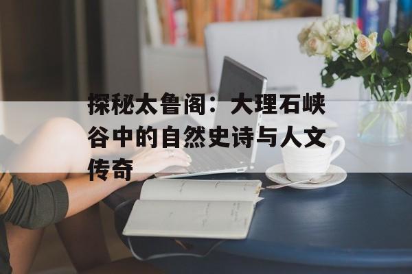 探秘太鲁阁：大理石峡谷中的自然史诗与人文传奇-第1张图片-