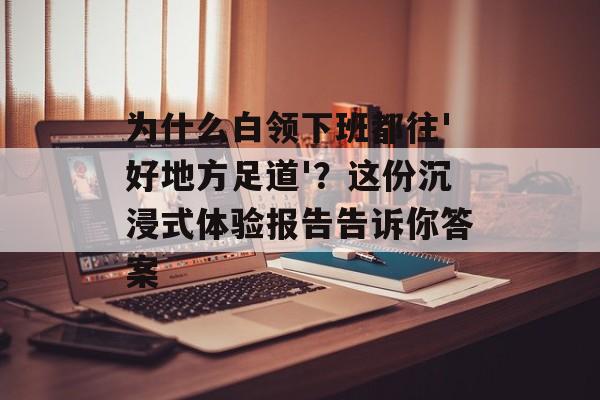 为什么白领下班都往'好地方足道'?这份沉浸式体验报告告诉你答案-第1张图片- 为什么白领下班都往'好地方足道'?这份沉浸式体验报告告诉你答案-第1张图片-