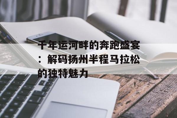 千年运河畔的奔跑盛宴：解码扬州半程马拉松的独特魅力-第1张图片-