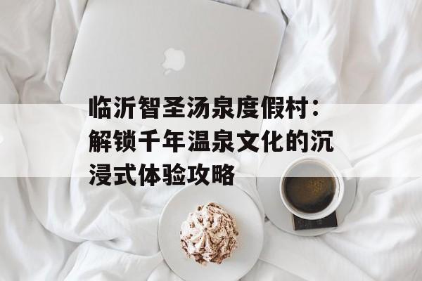 临沂智圣汤泉度假村：解锁千年温泉文化的沉浸式体验攻略-第1张图片-