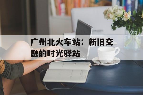 广州北火车站：新旧交融的时光驿站-第1张图片-