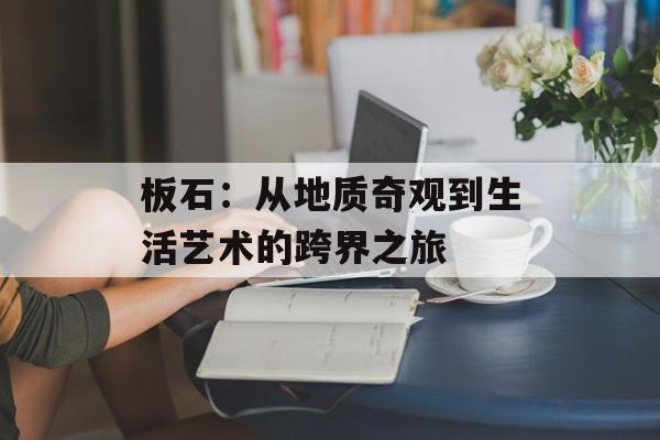 板石:从地质奇观到生活艺术的跨界之旅-第1张图片- 板石:从地质奇观到生活艺术的跨界之旅-第1张图片-