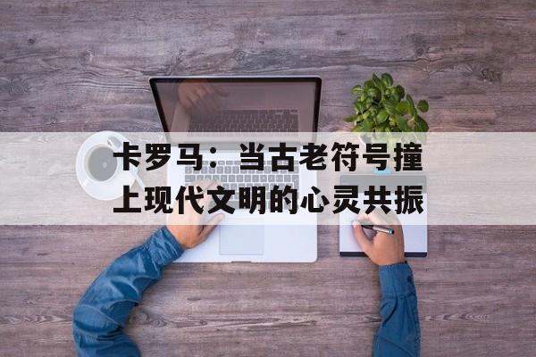 卡罗马：当古老符号撞上现代文明的心灵共振-第1张图片-