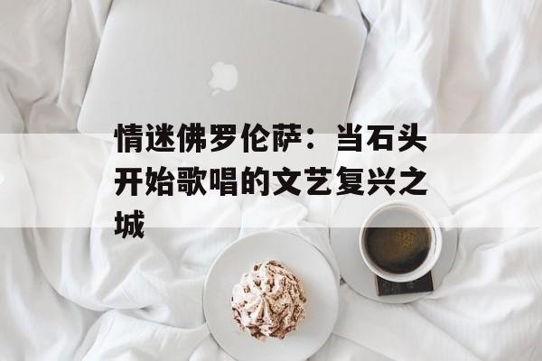 情迷佛罗伦萨：当石头开始歌唱的文艺复兴之城-第1张图片-