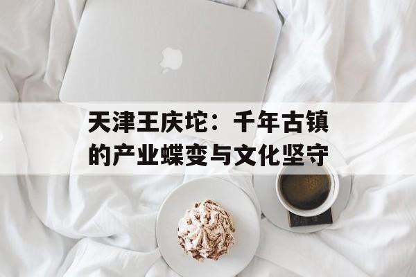 天津王庆坨：千年古镇的产业蝶变与文化坚守-第1张图片-