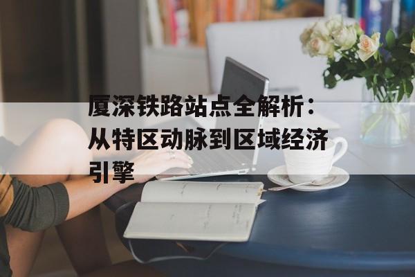 厦深铁路站点全解析：从特区动脉到区域经济引擎-第1张图片-