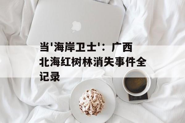 当'海岸卫士'：广西北海红树林消失事件全记录-第1张图片-